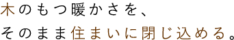 木のもつ暖かさを、そのまま住まいに閉じ込める。